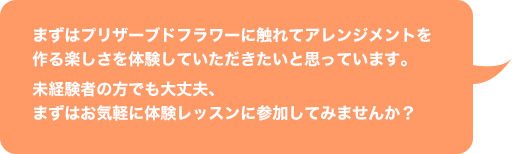 独立開業支援スクール：まずはプリザーブドフラワーに触れてアレンジメントを作る楽しさを体験していただきたいと思っています。未経験者の方でも大丈夫、まずはお気軽に体験レッスンに参加してみませんか？